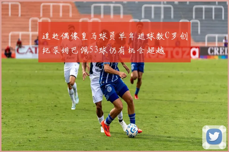 追赶偶像皇马球员单年进球数C罗创纪录姆巴佩53球仍有机会超越