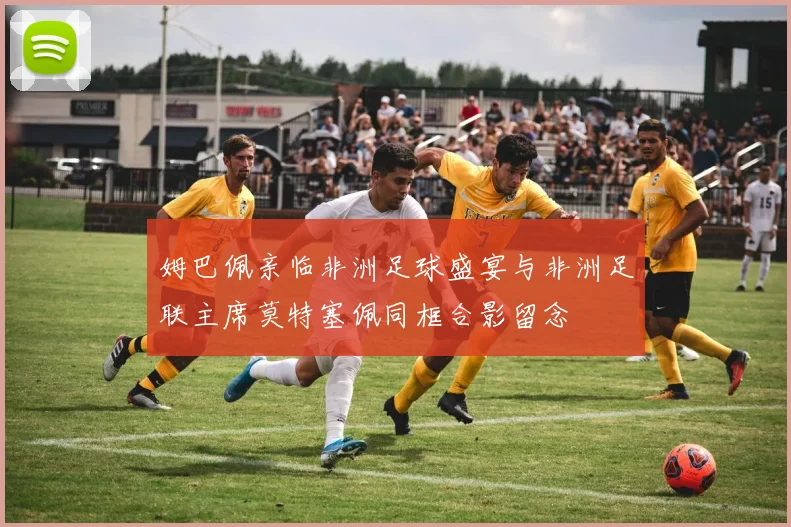 姆巴佩亲临非洲足球盛宴与非洲足联主席莫特塞佩同框合影留念