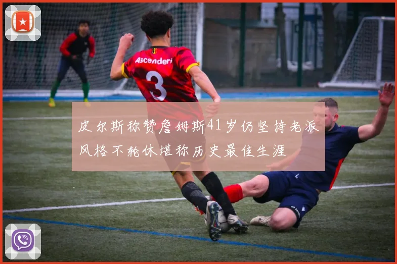 皮尔斯称赞詹姆斯41岁仍坚持老派风格不轮休堪称历史最佳生涯