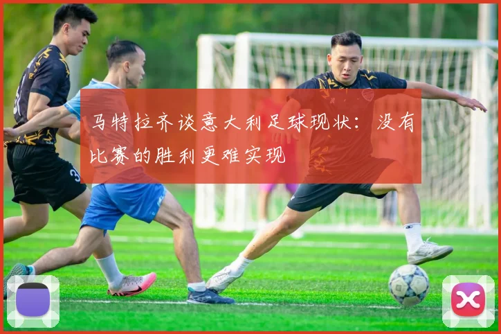 马特拉齐谈意大利足球现状：没有比赛的胜利更难实现
