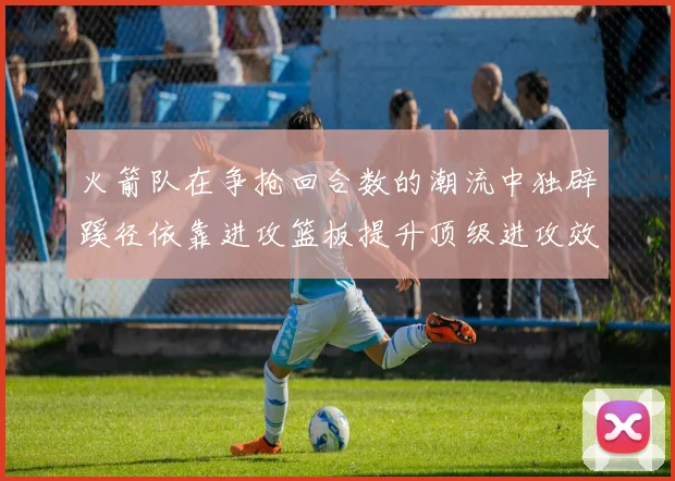 火箭队在争抢回合数的潮流中独辟蹊径依靠进攻篮板提升顶级进攻效率