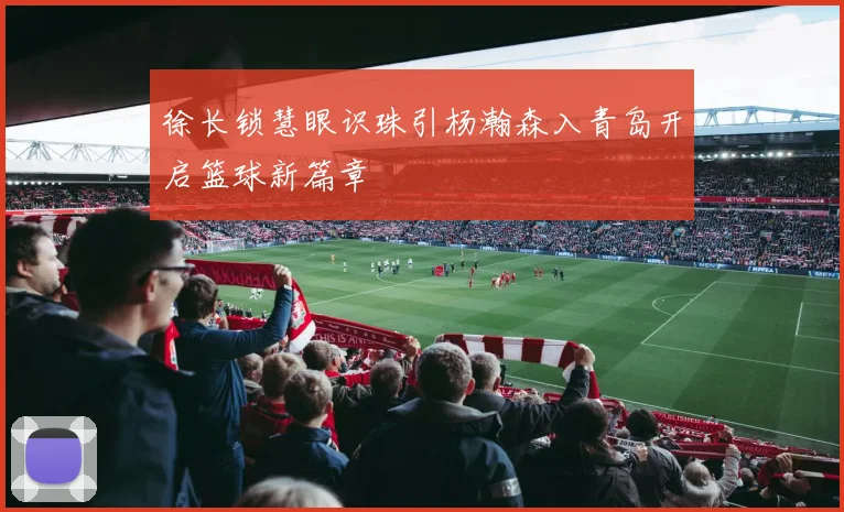 徐长锁慧眼识珠引杨瀚森入青岛开启篮球新篇章