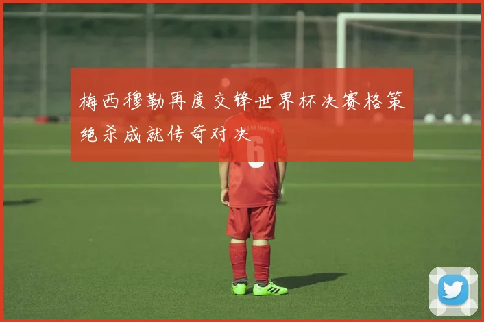 梅西穆勒再度交锋世界杯决赛格策绝杀成就传奇对决