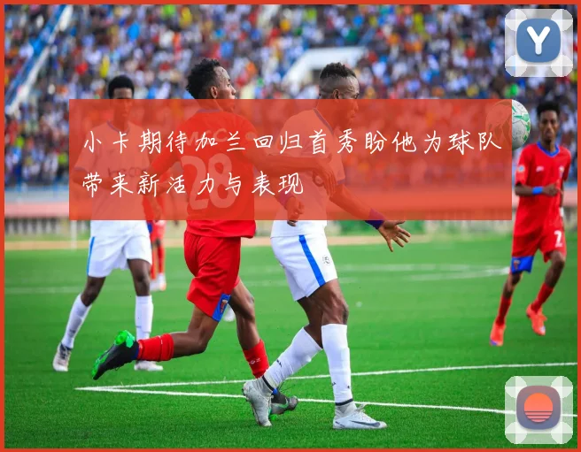 小卡期待加兰回归首秀盼他为球队带来新活力与表现