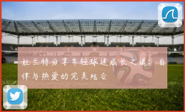 杜兰特分享年轻球迷成长之道：自律与热爱的完美结合