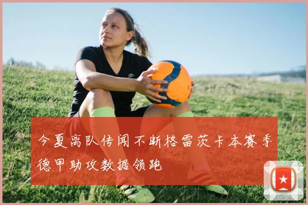 今夏离队传闻不断格雷茨卡本赛季德甲助攻数据领跑