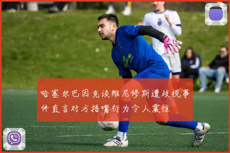 哈塞尔巴因克谈维尼修斯遭歧视事件直言对方捂嘴行为令人震惊