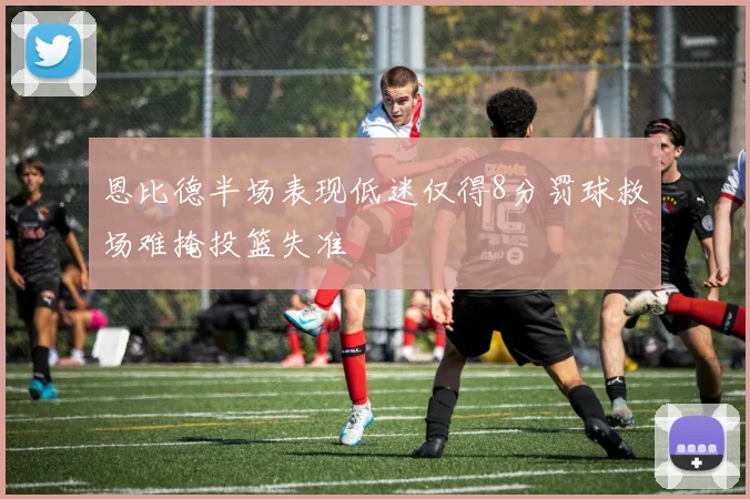 恩比德半场表现低迷仅得8分罚球救场难掩投篮失准