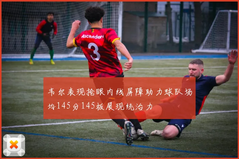 韦尔表现抢眼内线屏障助力球队场均145分145板展现统治力