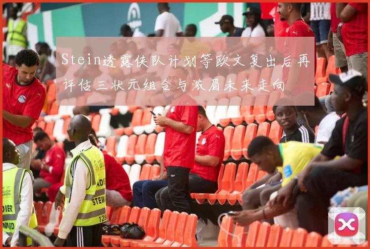 Stein透露侠队计划等欧文复出后再评估三状元组合与浓眉未来走向