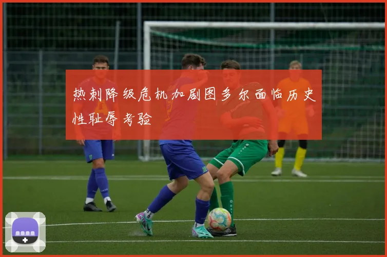 热刺降级危机加剧图多尔面临历史性耻辱考验