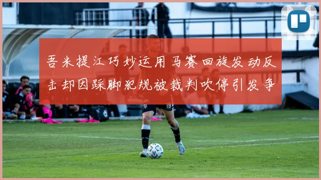 吾米提江巧妙运用马赛回旋发动反击却因踩脚犯规被裁判吹停引发争议