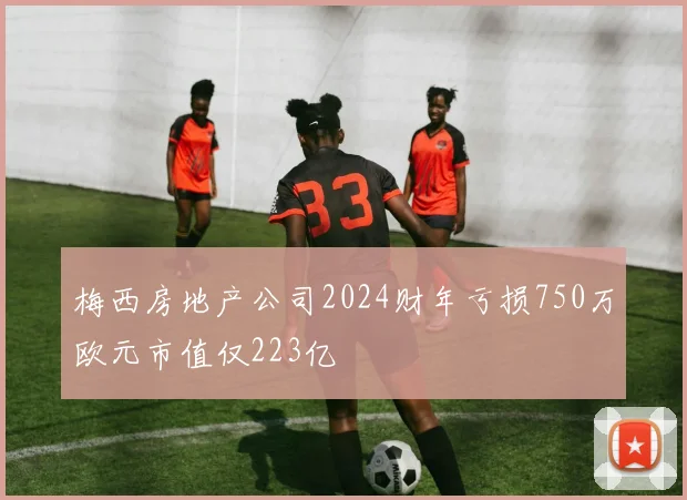梅西房地产公司2024财年亏损750万欧元市值仅223亿