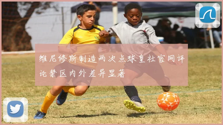 维尼修斯制造两次点球皇社官网评论禁区内外差异显著