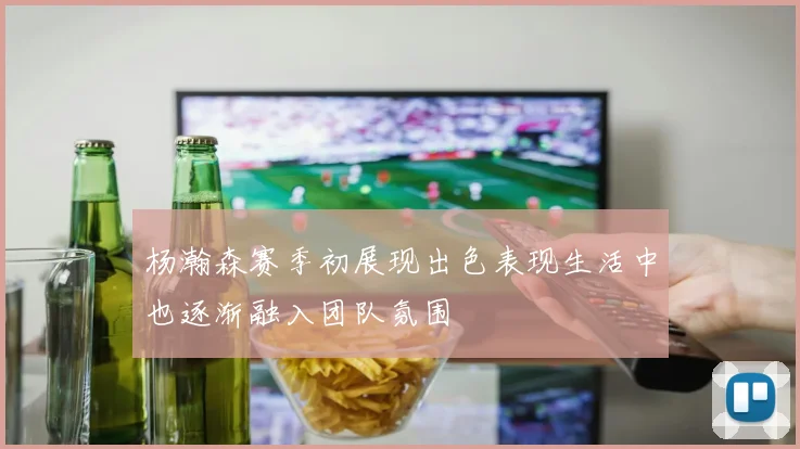 杨瀚森赛季初展现出色表现生活中也逐渐融入团队氛围