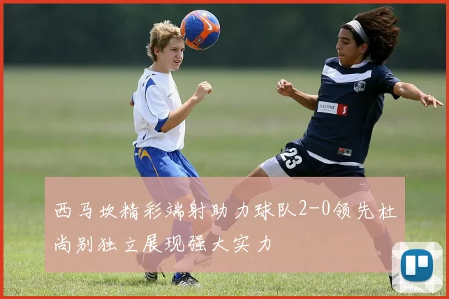 西马坎精彩端射助力球队2-0领先杜尚别独立展现强大实力