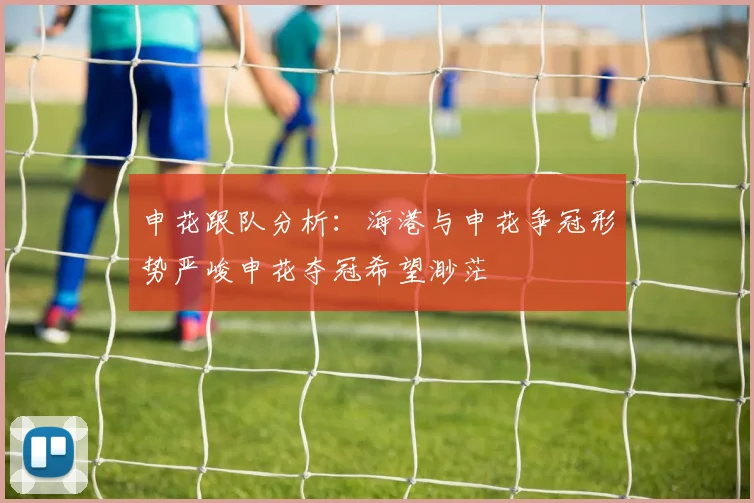 申花跟队分析：海港与申花争冠形势严峻申花夺冠希望渺茫