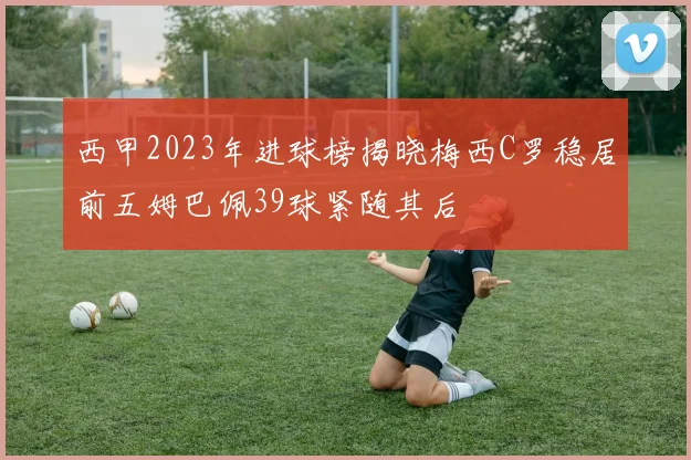 西甲2023年进球榜揭晓梅西C罗稳居前五姆巴佩39球紧随其后