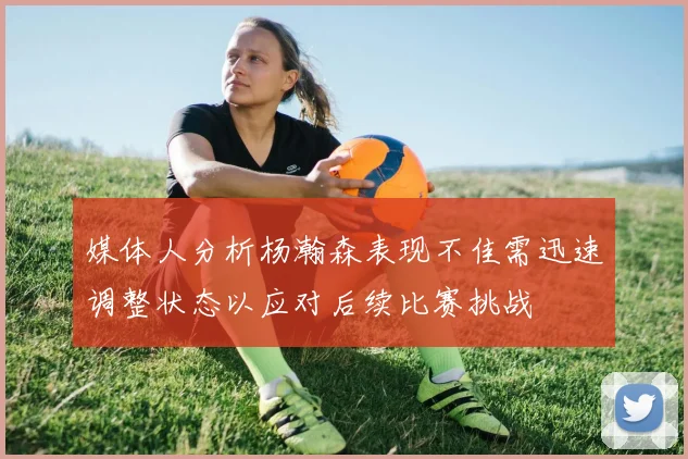 媒体人分析杨瀚森表现不佳需迅速调整状态以应对后续比赛挑战