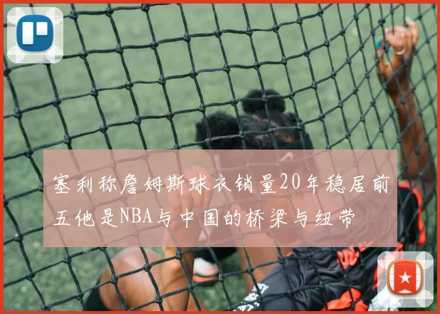 塞利称詹姆斯球衣销量20年稳居前五他是NBA与中国的桥梁与纽带