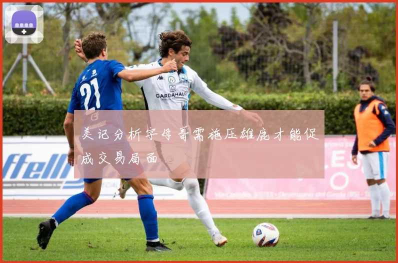 美记分析字母哥需施压雄鹿才能促成交易局面