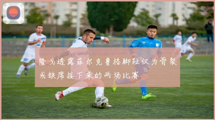 隆戈透露菲尔克鲁格脚趾仅为骨裂或缺席接下来的两场比赛