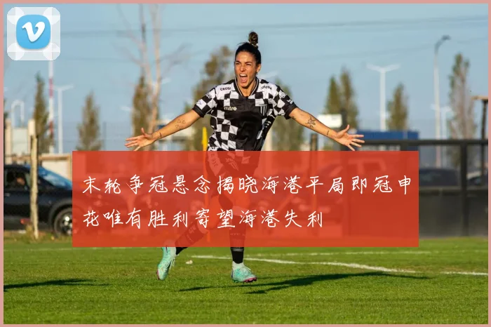 末轮争冠悬念揭晓海港平局即冠申花唯有胜利寄望海港失利