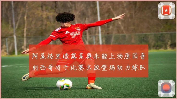 阿莱格里透露莱奥未能上场原因普利西奇将于比赛末段登场助力球队