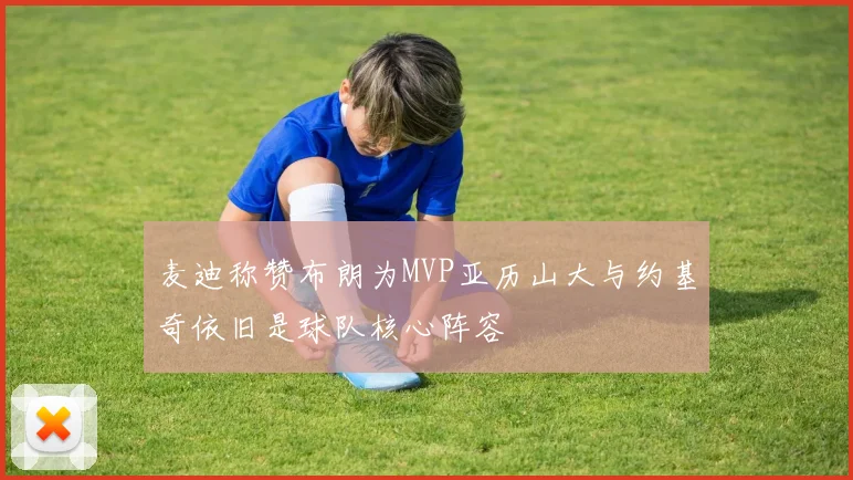 麦迪称赞布朗为MVP亚历山大与约基奇依旧是球队核心阵容