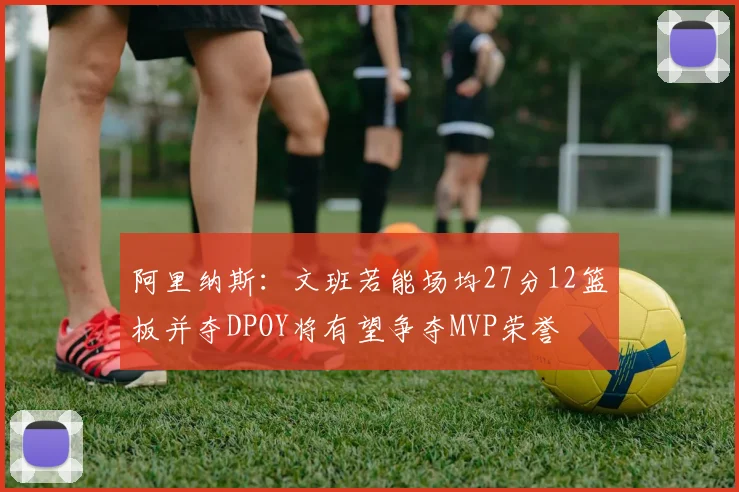 阿里纳斯：文班若能场均27分12篮板并夺DPOY将有望争夺MVP荣誉