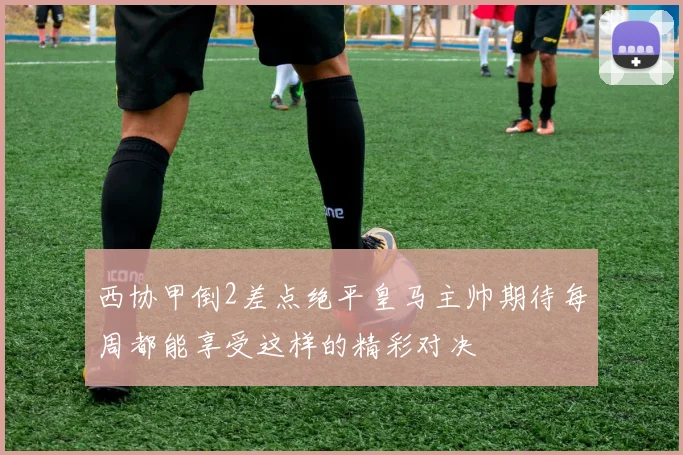 西协甲倒2差点绝平皇马主帅期待每周都能享受这样的精彩对决