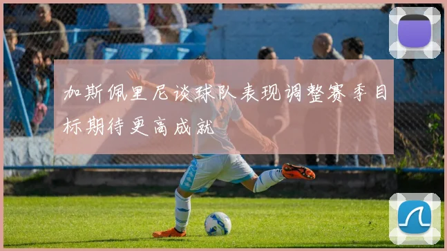 加斯佩里尼谈球队表现调整赛季目标期待更高成就