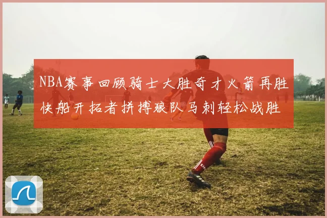 NBA赛事回顾骑士大胜奇才火箭再胜快船开拓者拼搏狼队马刺轻松战胜勇士